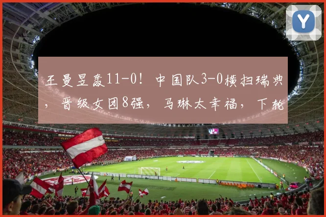 王曼昱轰11-0！中国队3-0横扫瑞典，晋级女团8强，马琳太幸福，下轮对手曝光