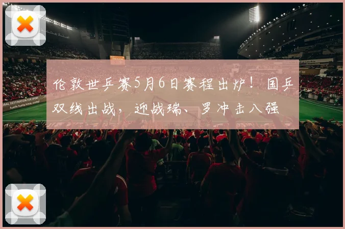 伦敦世乒赛5月6日赛程出炉！国乒双线出战，迎战瑞、罗冲击八强