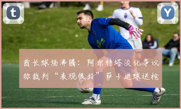 酋长球场沸腾：阿尔特塔淡化争议称裁判“表现很好”萨卡进球送枪手二十年后再进欧冠决赛