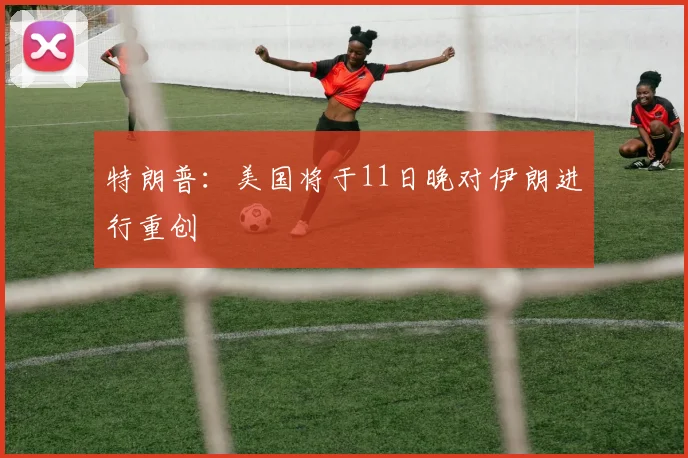 特朗普：美国将于11日晚对伊朗进行重创