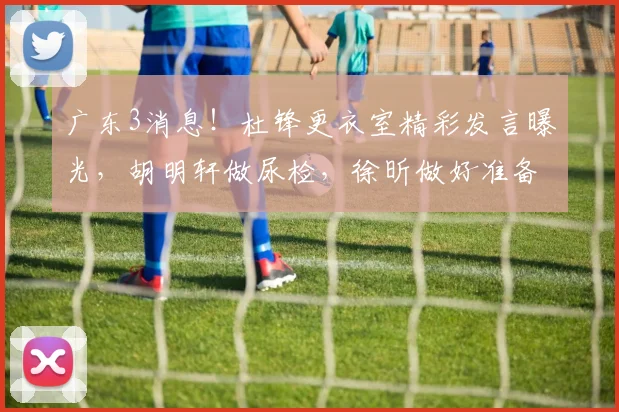 广东3消息！杜锋更衣室精彩发言曝光，胡明轩做尿检，徐昕做好准备