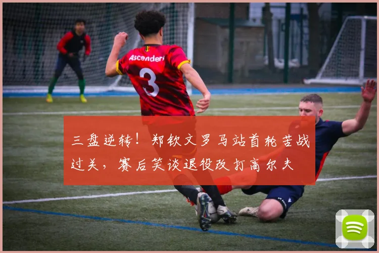 三盘逆转！郑钦文罗马站首轮苦战过关，赛后笑谈退役改打高尔夫